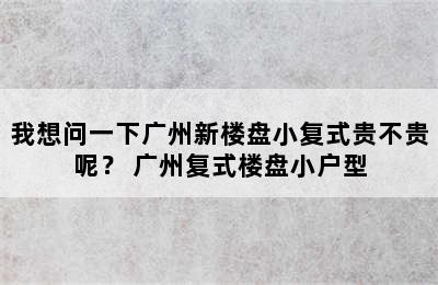 我想问一下广州新楼盘小复式贵不贵呢？ 广州复式楼盘小户型